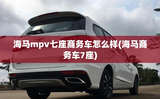 海马mpv七座商务车怎么样(海马商务车7座) 海马mpv七座商务车怎么样(海马商务车7座)