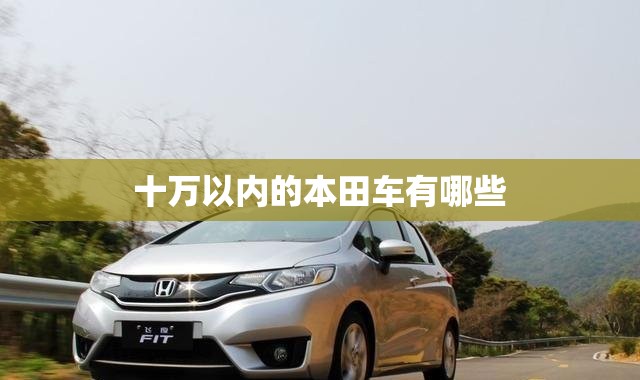 十万以内的本田车有哪些(10万左右的本田有哪些?)