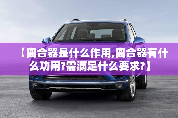 【离合器是什么作用,离合器有什么功用?需满足什么要求?】