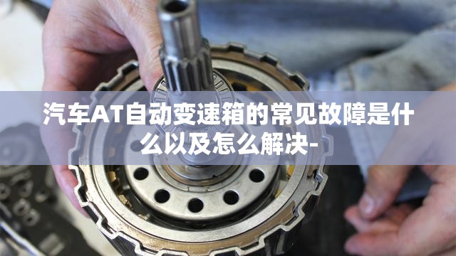 汽车AT自动变速箱的常见故障是什么以及怎么解决- 汽车AT自动变速箱的常见故障是什么以及怎么解决-