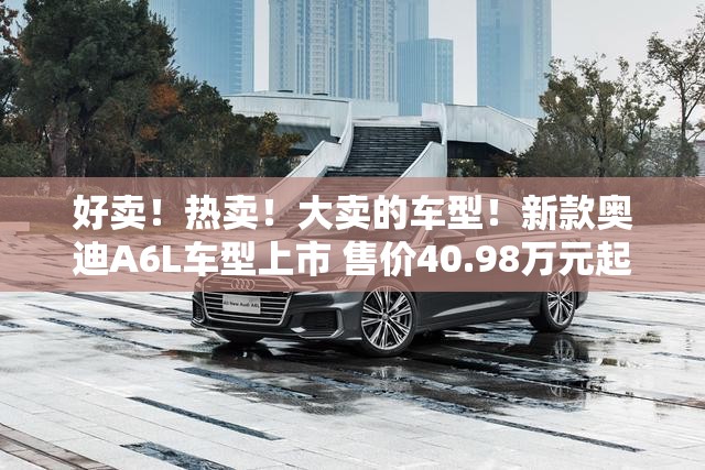 好卖！热卖！大卖的车型！新款奥迪A6L车型上市 售价40.98万元起