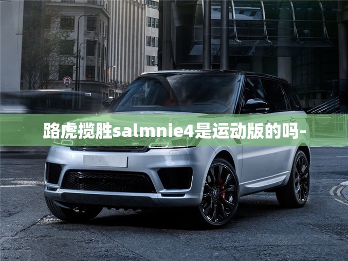 路虎揽胜salmnie4是运动版的吗- 路虎揽胜salmnie4是运动版的吗-
