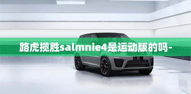 路虎揽胜salmnie4是运动版的吗- 路虎揽胜salmnie4是运动版的吗-