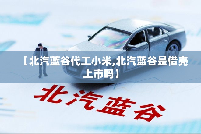 【北汽蓝谷代工小米,北汽蓝谷是借壳上市吗】 【北汽蓝谷代工小米,北汽蓝谷是借壳上市吗】