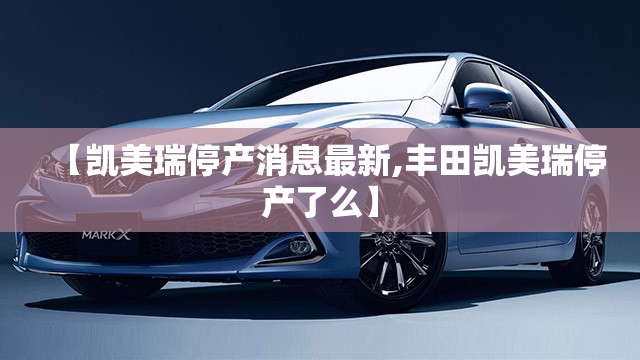 【凯美瑞停产消息最新,丰田凯美瑞停产了么】