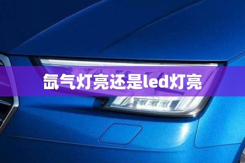 【氙气灯亮还是led灯亮,氙气灯与led灯哪个更好更亮】 【氙气灯亮还是led灯亮,氙气灯与led灯哪个更好更亮】
