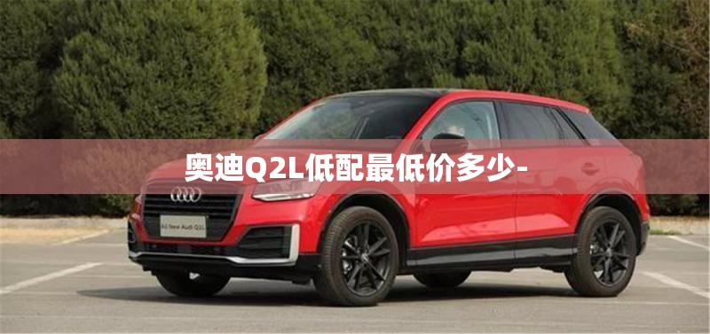 奥迪Q2L低配最低价多少- 奥迪Q2L低配最低价多少-