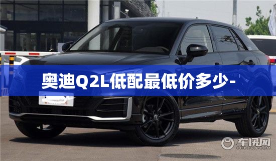 奥迪Q2L低配最低价多少- 奥迪Q2L低配最低价多少-