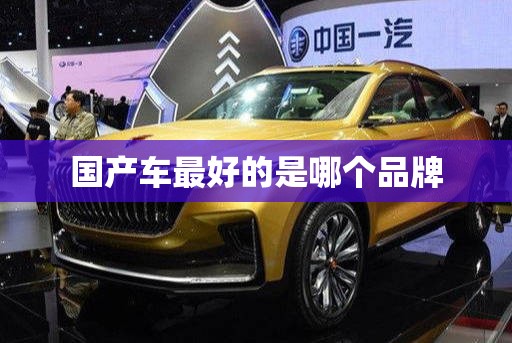 【国产车比较好的是哪个品牌,国产车子比较好的是哪一个】 【国产车比较好的是哪个品牌,国产车子比较好的是哪一个】