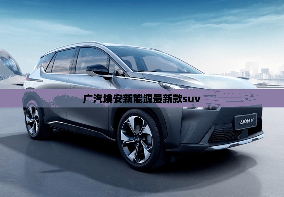 广汽埃安新能源最新款suv 广汽埃安新能源最新款suv