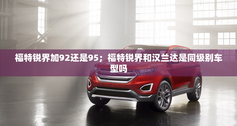 福特锐界加92还是95；福特锐界和汉兰达是同级别车型吗
