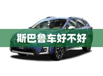 【斯巴鲁车好不好,斯巴鲁好嘛】 【斯巴鲁车好不好,斯巴鲁好嘛】