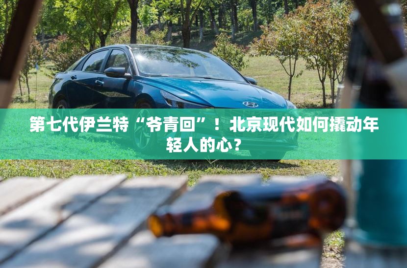 第七代伊兰特“爷青回”！北京现代如何撬动年轻人的心？