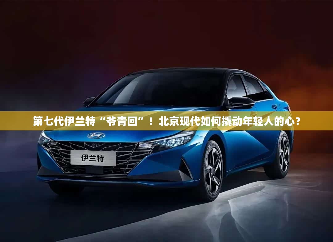 第七代伊兰特“爷青回	”！北京现代如何撬动年轻人的心？