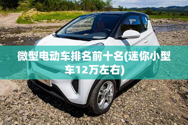 微型电动车排名前十名(迷你小型车12万左右) 微型电动车排名前十名(迷你小型车12万左右)