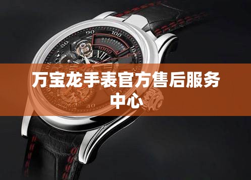 【万宝龙手表官方售后服务中心,万宝龙手表客服中心】