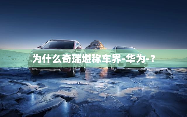 为什么奇瑞堪称车界-华为-? 为什么奇瑞堪称车界-华为-?