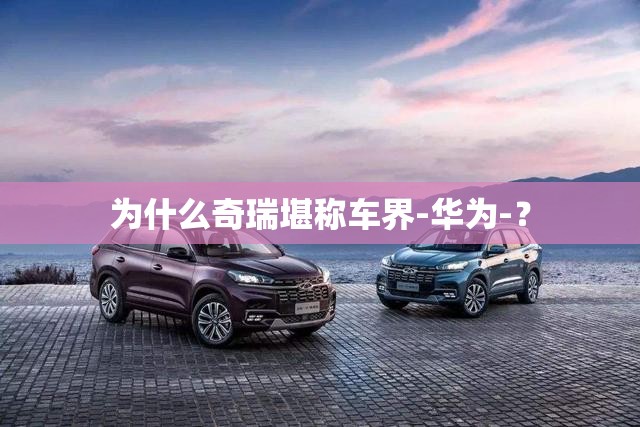 为什么奇瑞堪称车界-华为-? 为什么奇瑞堪称车界-华为-?
