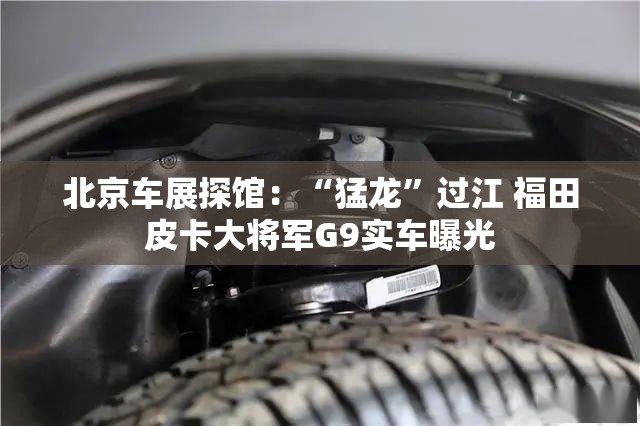 北京车展探馆：“猛龙”过江 福田皮卡大将军G9实车曝光
