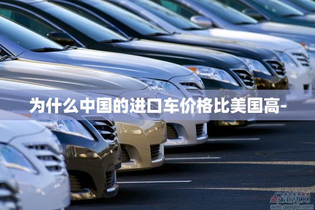 为什么中国的进口车价格比美国高- 为什么中国的进口车价格比美国高-
