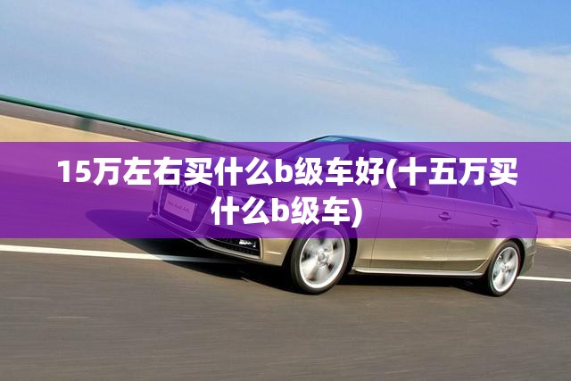 15万左右买什么b级车好(十五万买什么b级车)