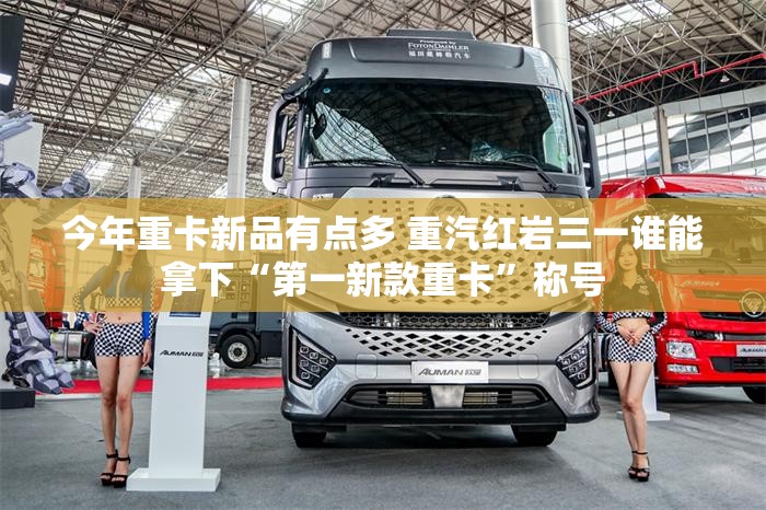 今年重卡新品有点多 重汽红岩三一谁能拿下“第一新款重卡	”称号