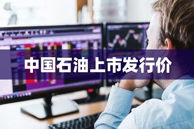 中国石油上市发行价/中国石油股份发行价 中国石油上市发行价/中国石油股份发行价