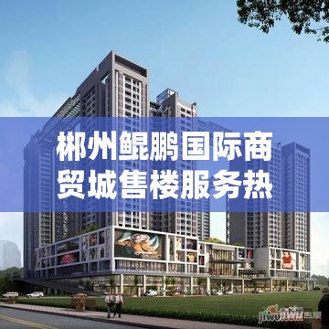 郴州鲲鹏国际商贸城售楼服务热线是多少？