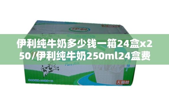 伊利纯牛奶多少钱一箱24盒x250/伊利纯牛奶250ml24盒费用