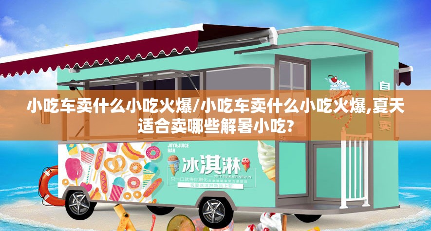 小吃车卖什么小吃火爆/小吃车卖什么小吃火爆,夏天适合卖哪些解暑小吃? 小吃车卖什么小吃火爆/小吃车卖什么小吃火爆,夏天适合卖哪些解暑小吃?