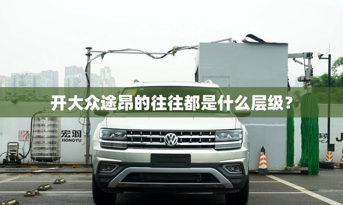 开大众途昂的往往都是什么层级？