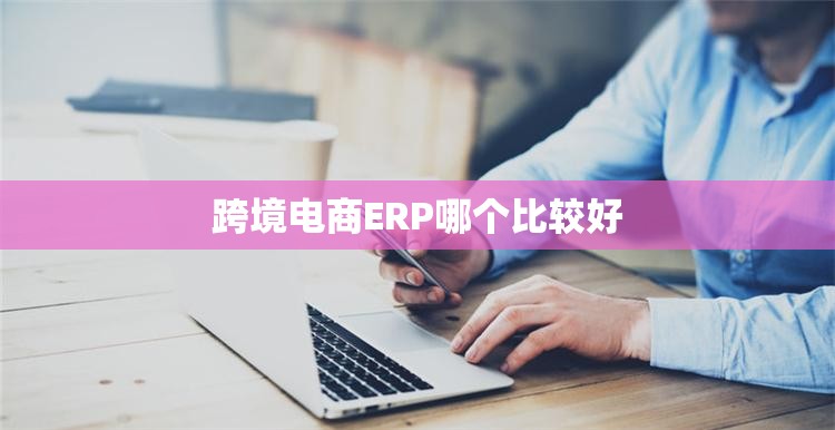 跨境电商ERP哪个比较好 跨境电商ERP哪个比较好