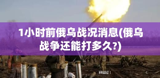 1小时前俄乌战况消息(俄乌战争还能打多久?)
