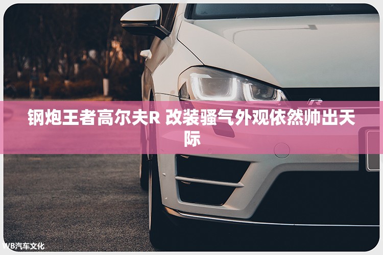钢炮王者高尔夫R 改装骚气外观依然帅出天际 钢炮王者高尔夫R 改装骚气外观依然帅出天际