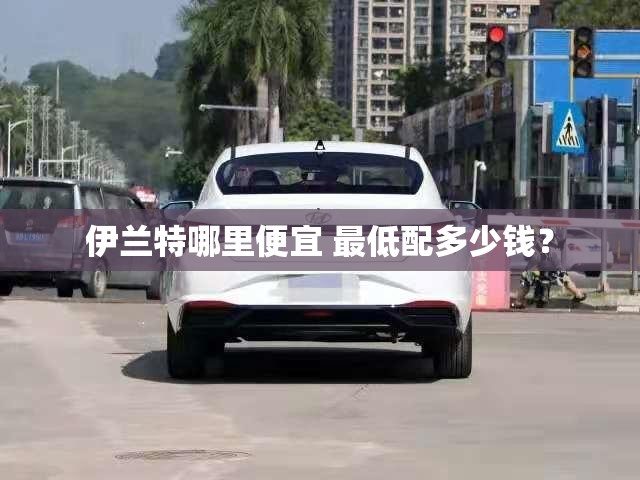 伊兰特哪里便宜 最低配多少钱? 伊兰特哪里便宜 最低配多少钱?