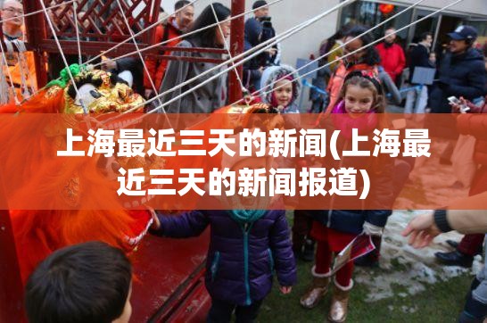 上海最近三天的新闻(上海最近三天的新闻报道) 上海最近三天的新闻(上海最近三天的新闻报道)