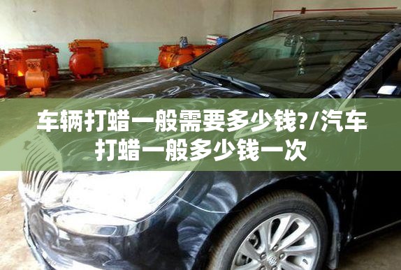 车辆打蜡一般需要多少钱?/汽车打蜡一般多少钱一次 车辆打蜡一般需要多少钱?/汽车打蜡一般多少钱一次