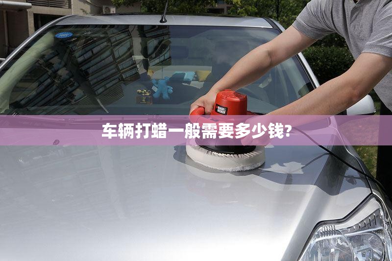 车辆打蜡一般需要多少钱?/汽车打蜡一般多少钱一次 车辆打蜡一般需要多少钱?/汽车打蜡一般多少钱一次