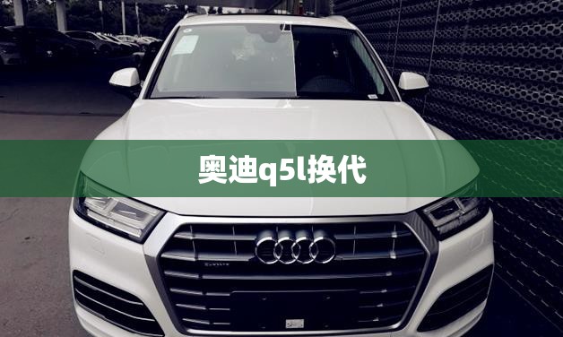 奥迪q5l换代 奥迪q5l换代