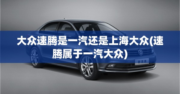 大众速腾是一汽还是上海大众(速腾属于一汽大众)