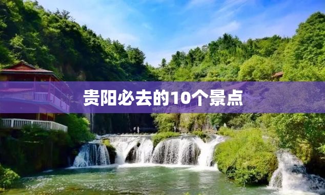 贵阳必去的10个景点(贵阳必去的10个景点旅游攻略)