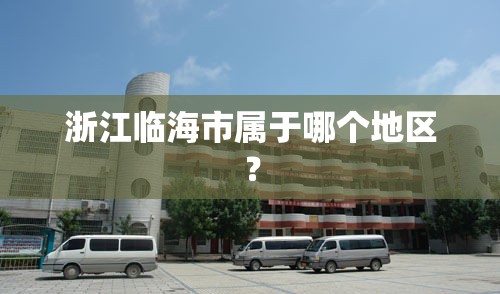 浙江临海市属于哪个地区? 浙江临海市属于哪个地区?