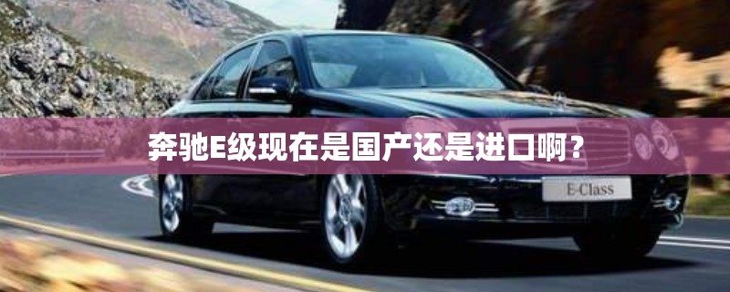 奔驰E级现在是国产还是进口啊? 奔驰E级现在是国产还是进口啊?