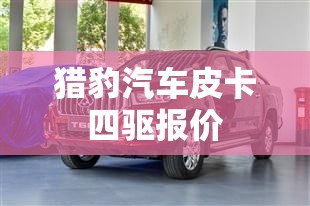 【猎豹汽车皮卡四驱报价,猎豹皮卡怎么样口碑优缺点】 【猎豹汽车皮卡四驱报价,猎豹皮卡怎么样口碑优缺点】