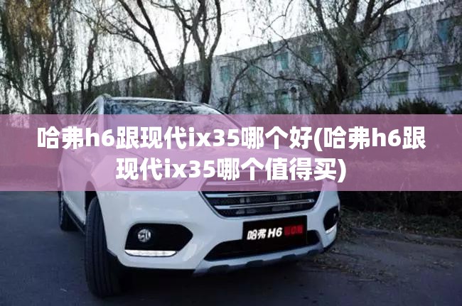 哈弗h6跟现代ix35哪个好(哈弗h6跟现代ix35哪个值得买)