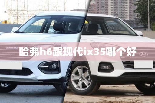 哈弗h6跟现代ix35哪个好(哈弗h6跟现代ix35哪个值得买)