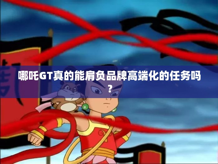 哪吒GT真的能肩负品牌高端化的任务吗? 哪吒GT真的能肩负品牌高端化的任务吗?