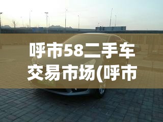 呼市58二手车交易市场(呼市二手车市场出售二手车信息) 呼市58二手车交易市场(呼市二手车市场出售二手车信息)