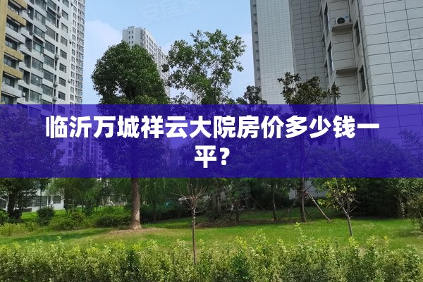 临沂万城祥云大院房价多少钱一平? 临沂万城祥云大院房价多少钱一平?