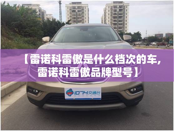 【雷诺科雷傲是什么档次的车,雷诺科雷傲品牌型号】 【雷诺科雷傲是什么档次的车,雷诺科雷傲品牌型号】